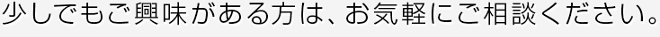 少しでもご興味がある方は、お気軽にご相談ください。