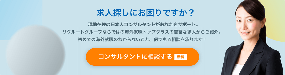 求人探しにお困りですか？現地をよく知る専門コンサルタントが日本語であなたをサポート。リクルートグループならではの海外就職トップクラスの豊富な求人からご紹介。初めての海外就職のわからないこと、何でもご相談を承ります！コンサルタントに相談する 無料